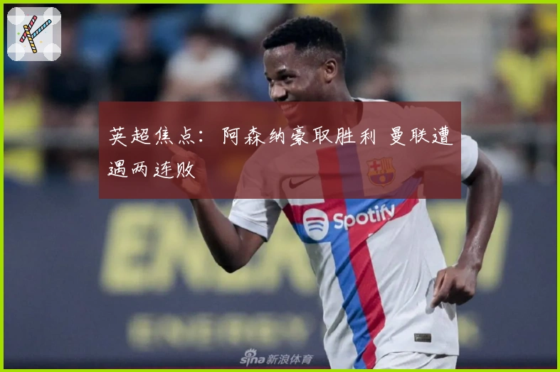 英超焦点：阿森纳豪取胜利 曼联遭遇两连败