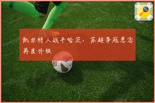 凯尔特人战平哈茨，苏超争冠悬念再度升级