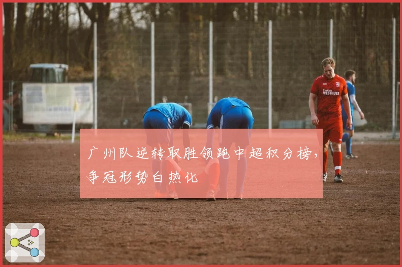 广州队逆转取胜领跑中超积分榜，争冠形势白热化