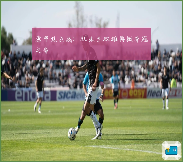 意甲焦点战：AC米兰双雄再掀夺冠之争