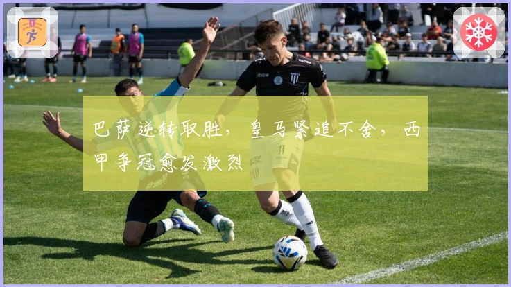 巴萨逆转取胜，皇马紧追不舍，西甲争冠愈发激烈