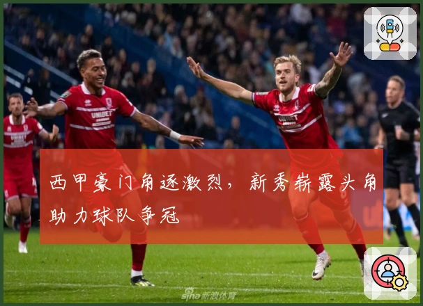 西甲豪门角逐激烈，新秀崭露头角助力球队争冠