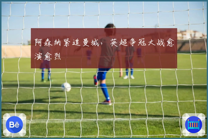 阿森纳紧追曼城，英超争冠大战愈演愈烈