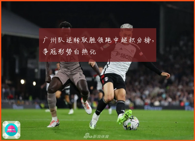 广州队逆转取胜领跑中超积分榜，争冠形势白热化
