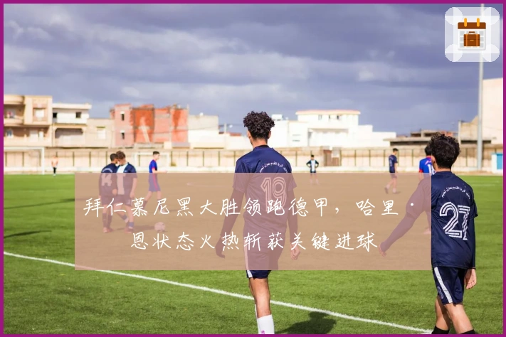 拜仁慕尼黑大胜领跑德甲，哈里·凯恩状态火热斩获关键进球