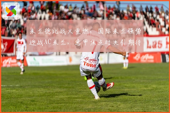 米兰德比战火重燃，国际米兰强势迎战AC米兰，意甲焦点对决引期待